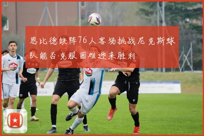 恩比德缺阵76人客场挑战尼克斯球队能否克服困难迎来胜利