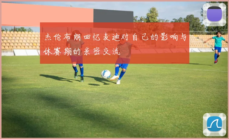 杰伦布朗回忆麦迪对自己的影响与休赛期的亲密交流