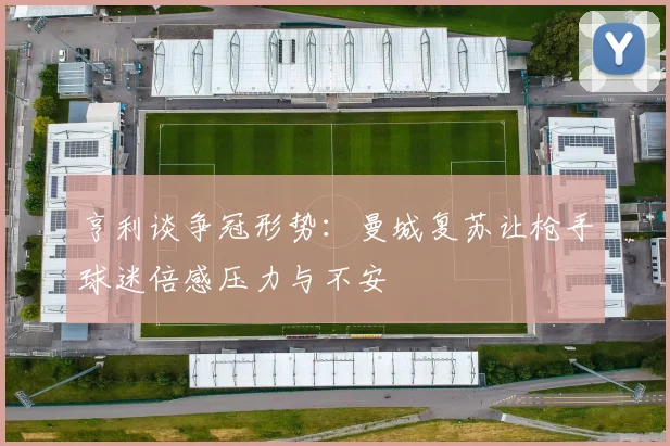亨利谈争冠形势：曼城复苏让枪手球迷倍感压力与不安