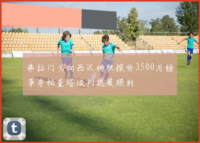 弗拉门戈向西汉姆联报价3500万镑争夺帕奎塔谈判进展顺利