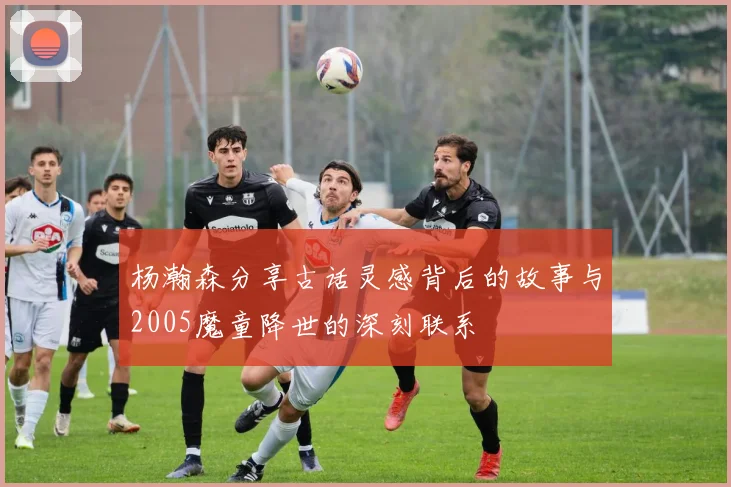 杨瀚森分享古话灵感背后的故事与2005魔童降世的深刻联系