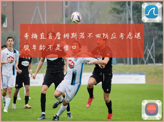 夸梅直言詹姆斯若不回防应考虑退役年龄不是借口