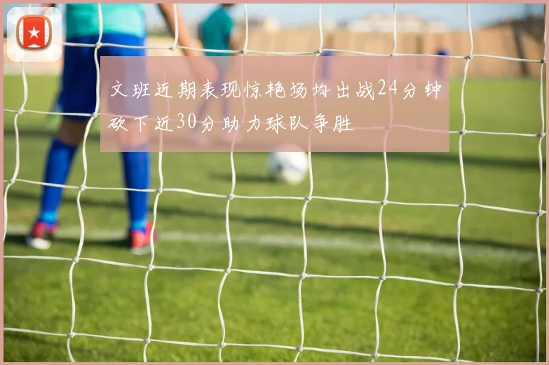 文班近期表现惊艳场均出战24分钟砍下近30分助力球队争胜