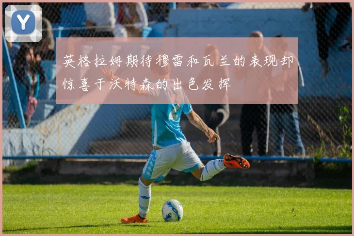 英格拉姆期待穆雷和瓦兰的表现却惊喜于沃特森的出色发挥