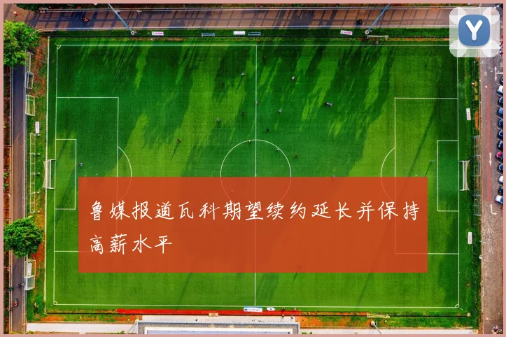 鲁媒报道瓦科期望续约延长并保持高薪水平