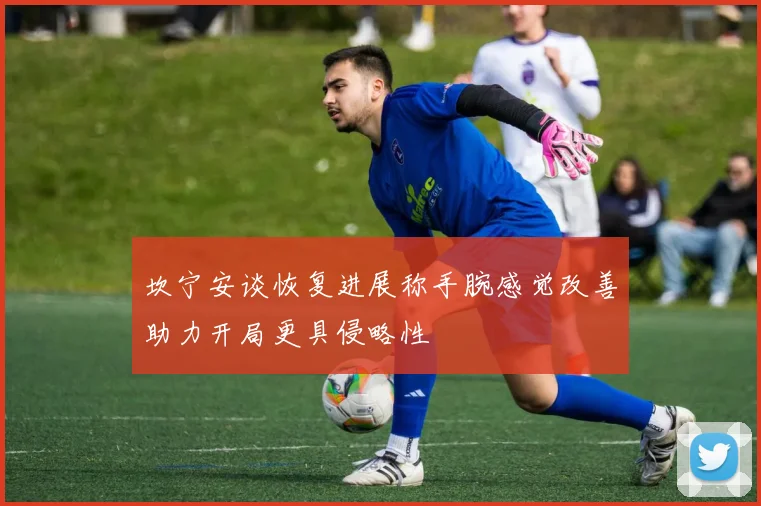 坎宁安谈恢复进展称手腕感觉改善助力开局更具侵略性