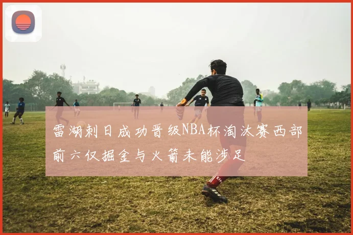 雷湖刺日成功晋级NBA杯淘汰赛西部前六仅掘金与火箭未能涉足