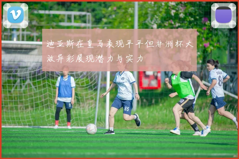 迪亚斯在皇马表现平平但非洲杯大放异彩展现潜力与实力