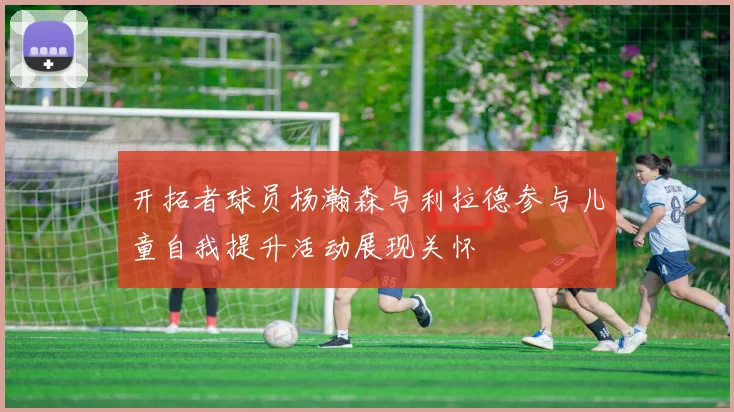 开拓者球员杨瀚森与利拉德参与儿童自我提升活动展现关怀