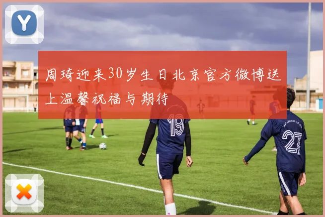 周琦迎来30岁生日北京官方微博送上温馨祝福与期待