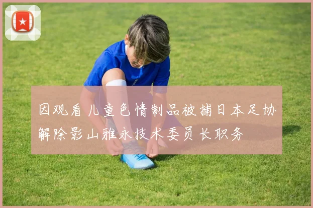 因观看儿童色情制品被捕日本足协解除影山雅永技术委员长职务