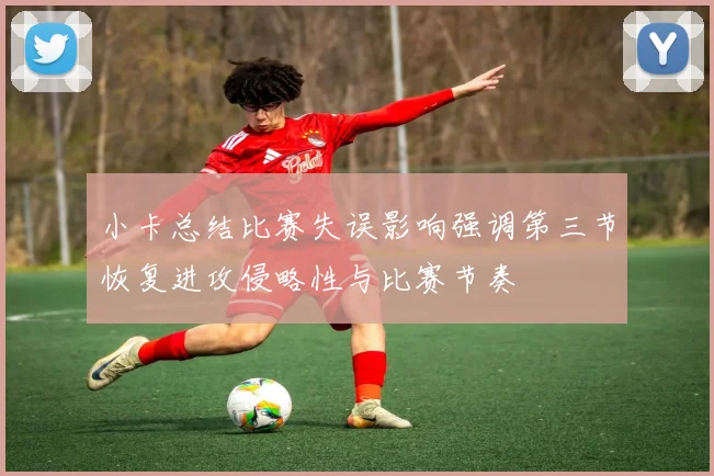 小卡总结比赛失误影响强调第三节恢复进攻侵略性与比赛节奏