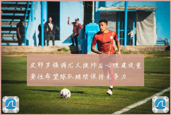 皮耶罗强调尤文换帅后心理建设重要性希望球队继续保持竞争力