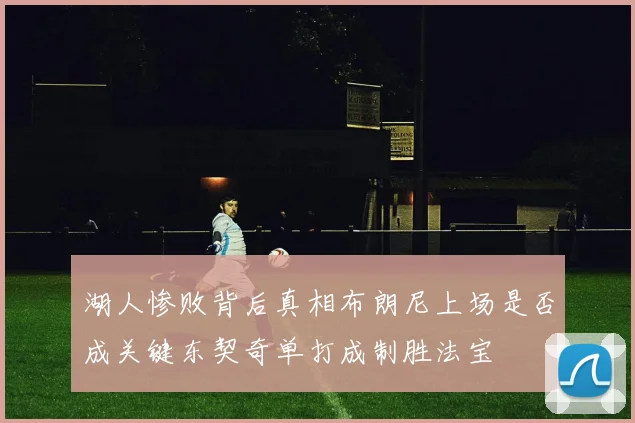 湖人惨败背后真相布朗尼上场是否成关键东契奇单打成制胜法宝