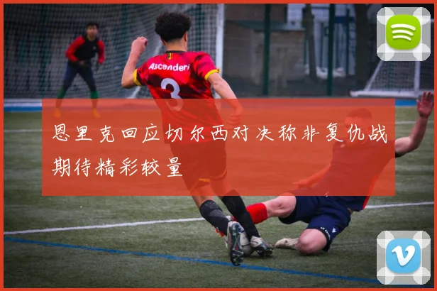 恩里克回应切尔西对决称非复仇战期待精彩较量