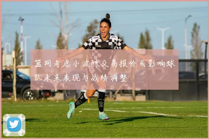 篮网考虑小波特交易报价或影响球队未来表现与战绩调整