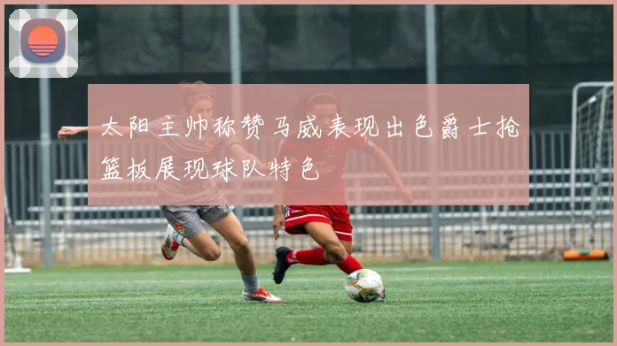 太阳主帅称赞马威表现出色爵士抢篮板展现球队特色