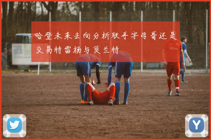 哈登未来去向分析联手字母哥还是交易特雷杨与莫兰特