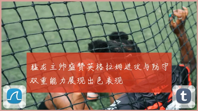 猛龙主帅盛赞英格拉姆进攻与防守双重能力展现出色表现