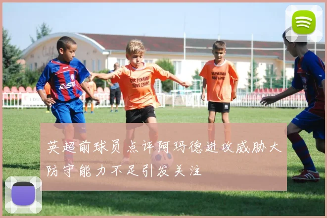英超前球员点评阿玛德进攻威胁大防守能力不足引发关注