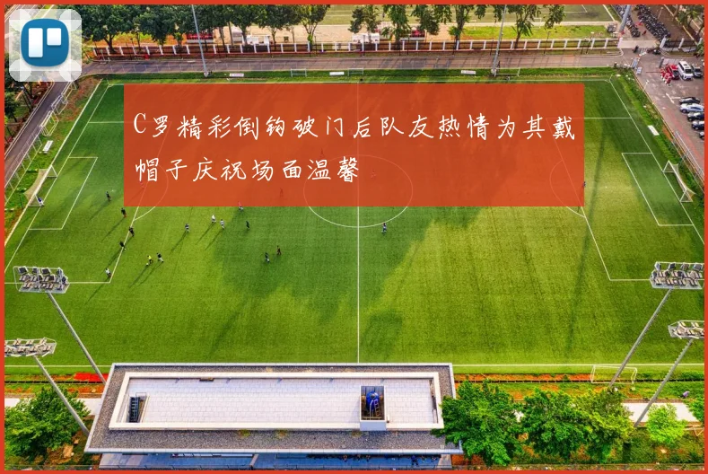 C罗精彩倒钩破门后队友热情为其戴帽子庆祝场面温馨