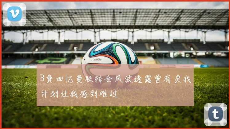 B费回忆曼联转会风波透露曾有卖我计划让我感到难过