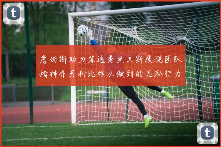 詹姆斯助力落选秀里夫斯展现团队精神乔丹科比难以做到的无私行为