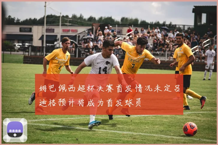 姆巴佩西超杯决赛首发情况未定吕迪格预计将成为首发球员