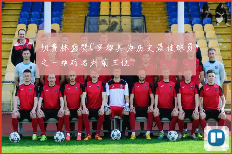切费林盛赞C罗称其为历史最佳球员之一绝对名列前三位