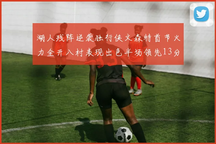 湖人残阵逆袭独行侠文森特首节火力全开八村表现出色半场领先13分