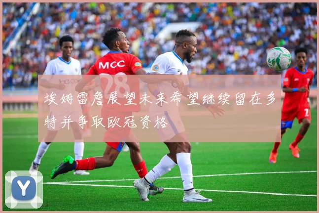埃姆雷詹展望未来希望继续留在多特并争取欧冠资格