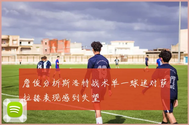 詹俊分析斯洛特战术单一球迷对萨拉赫表现感到失望