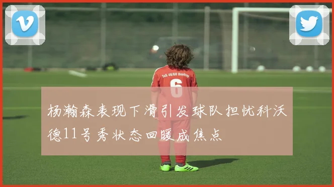 杨瀚森表现下滑引发球队担忧科沃德11号秀状态回暖成焦点